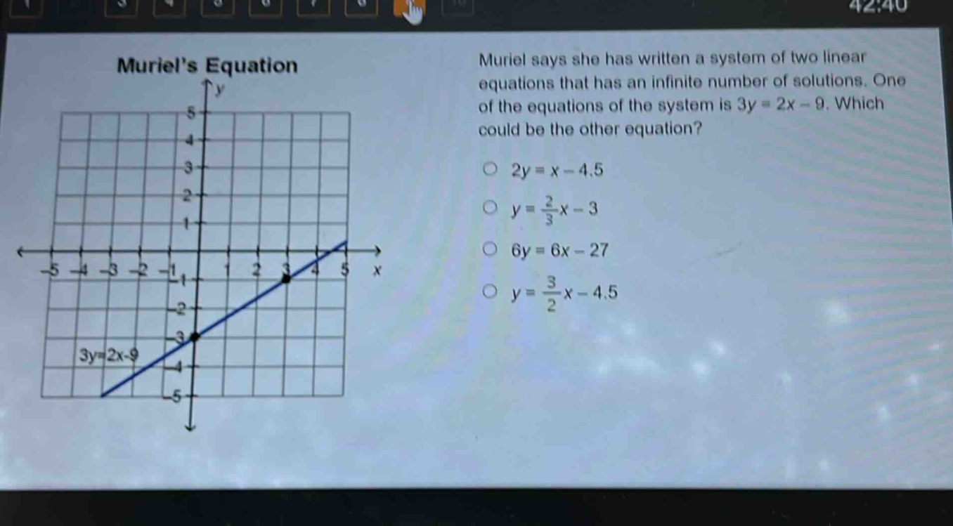 muriels equation\nmuriel says she has written a system of two linear equations that has an infinite number of solutions. one of the equations of the system is 3y = 2x - 9. which could be the other equation?\n2y = x - 4.5\ny = \\frac{2}{3}x - 3\n6y = 6x - 27\ny = \\frac{3}{2}x - 4.5