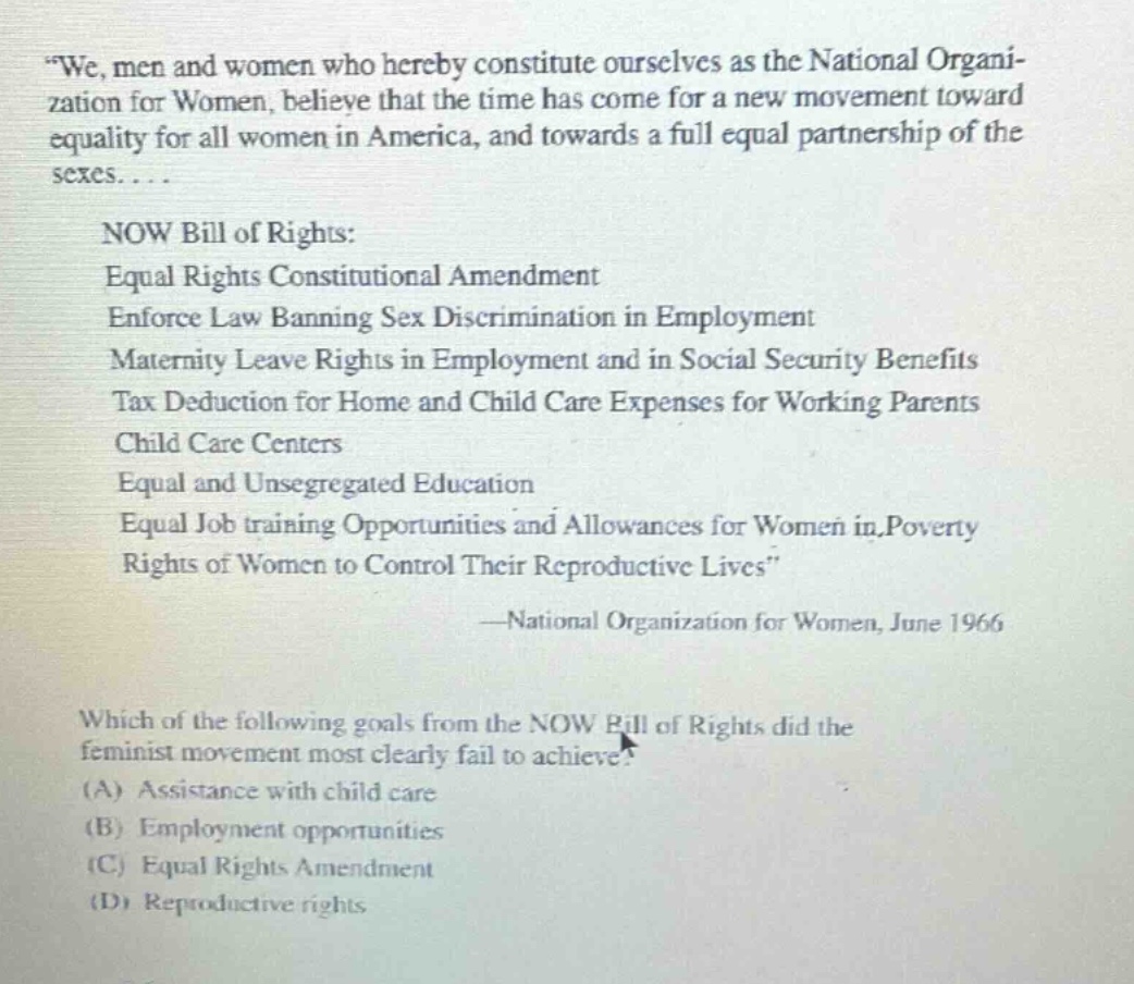 “we, men and women who hereby constitute ourselves as the national organization for women, believe that the time has come for a new movement toward equality for all women in america, and towards a full equal partnership of the sexes.... now bill of rights: equal rights constitutional amendment enforce law banning sex discrimination in employment maternity leave rights in employment and in social security benefits tax deduction for home and child care expenses for working parents child care centers equal and unsegregated education equal job training opportunities and allowances for women in poverty rights of women to control their reproductive lives” —national organization for women, june 1966 which of the following goals from the now bill of rights did the feminist movement most clearly fail to achieve? (a) assistance with child care (b) employment opportunities (c) equal rights amendment (d) reproductive rights