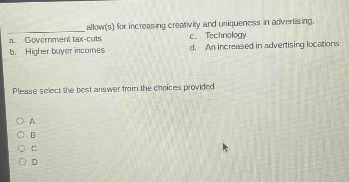 __________ allow(s) for increasing creativity and uniqueness in advertising.\na. government tax - cuts c. technology\nb. higher buyer incomes d. an increased in advertising locations\nplease select the best answer from the choices provided\n○ a\n○ b\n○ c\n○ d