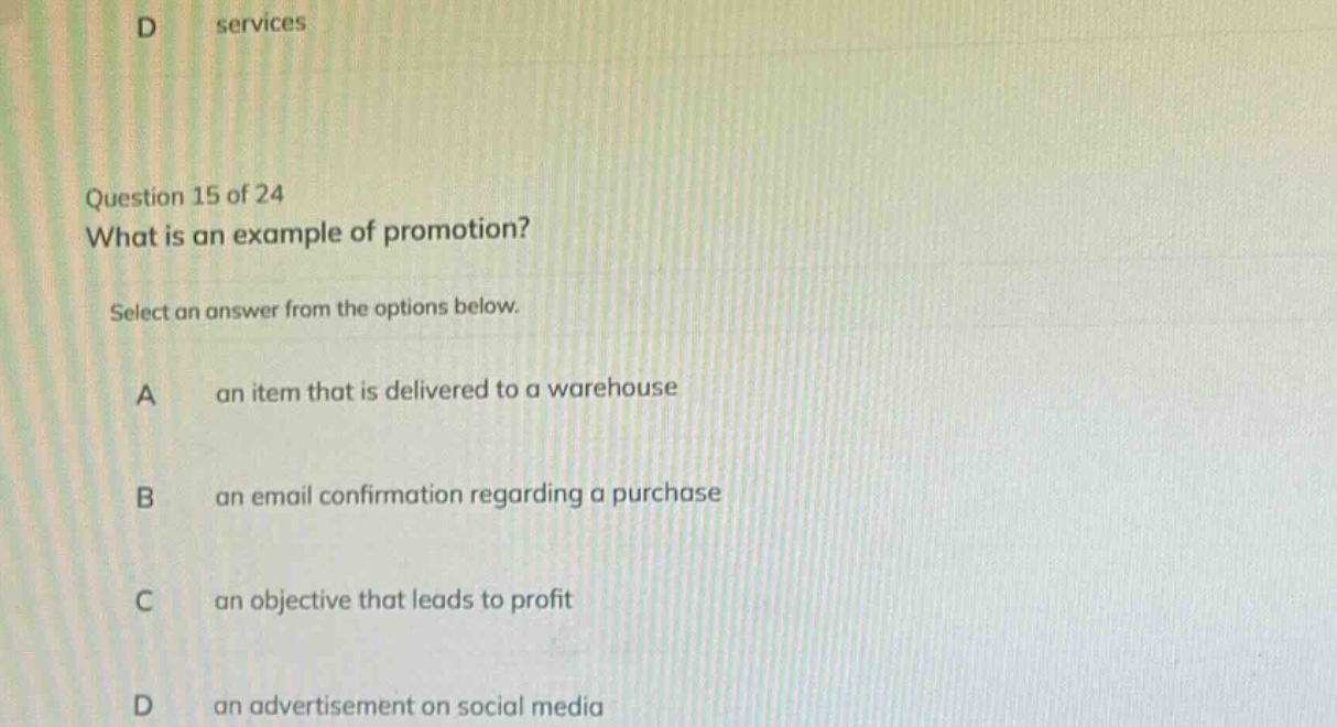 question 15 of 24\nwhat is an example of promotion?\nselect an answer from the options below.\na an item that is delivered to a warehouse\nb an email confirmation regarding a purchase\nc an objective that leads to profit\nd an advertisement on social media