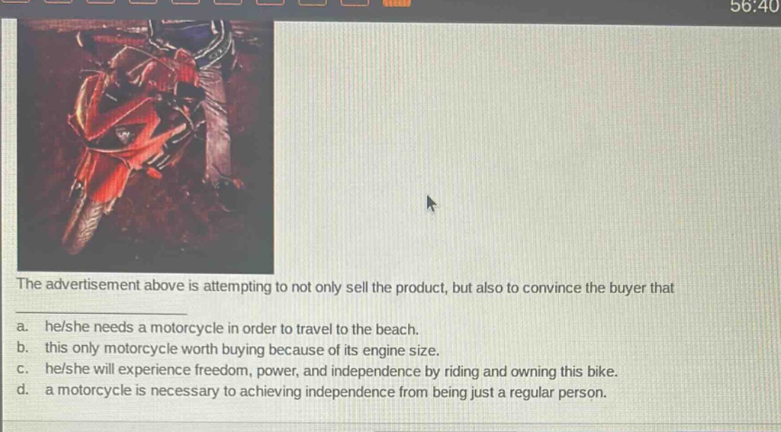 the advertisement above is attempting to not only sell the product, but also to convince the buyer that\na. he/she needs a motorcycle in order to travel to the beach.\nb. this only motorcycle worth buying because of its engine size.\nc. he/she will experience freedom, power, and independence by riding and owning this bike.\nd. a motorcycle is necessary to achieving independence from being just a regular person.