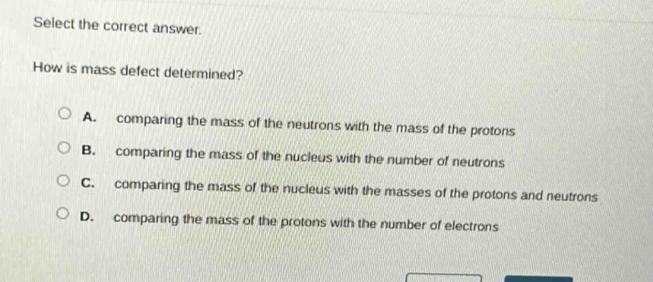 select the correct answer.\nhow is mass defect determined?\na. comparing the mass of the neutrons with the mass of the protons\nb. comparing the mass of the nucleus with the number of neutrons\nc. comparing the mass of the nucleus with the masses of the protons and neutrons\nd. comparing the mass of the protons with the number of electrons