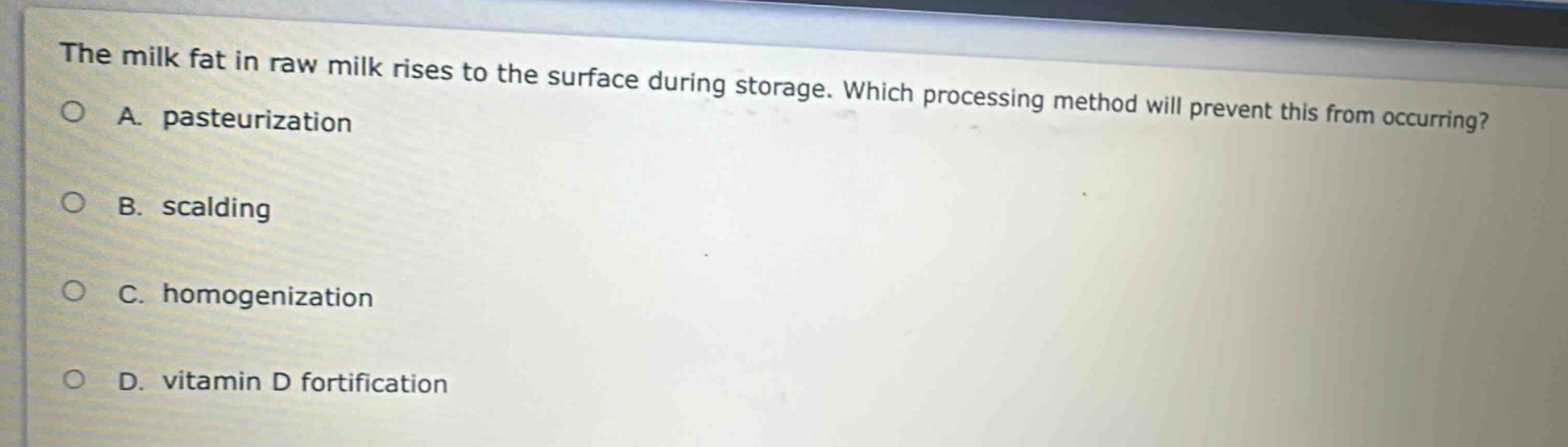 the milk fat in raw milk rises to the surface during storage. which processing method will prevent this from occurring?\na. pasteurization\nb. scalding\nc. homogenization\nd. vitamin d fortification