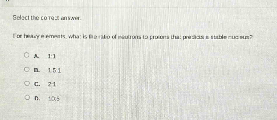select the correct answer. for heavy elements, what is the ratio of neutrons to protons that predicts a stable nucleus?\na. 1:1\nb. 1.5:1\nc. 2:1\nd. 10:5