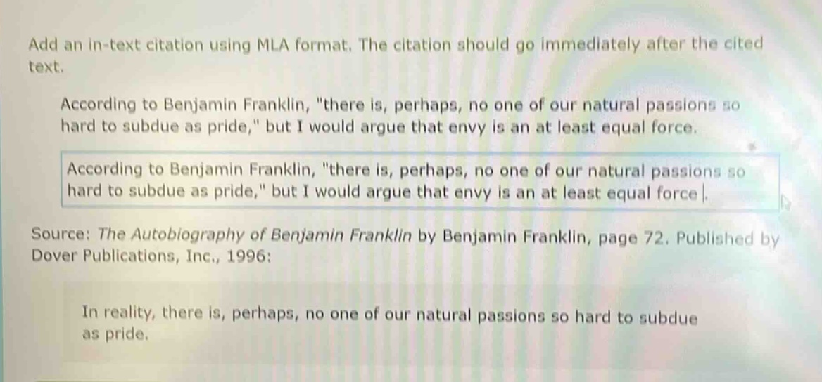 add an in - text citation using mla format. the citation should go immediately after the cited text.\naccording to benjamin franklin, \there is, perhaps, no one of our natural passions so hard to subdue as pride,\ but i would argue that envy is an at least equal force.\naccording to benjamin franklin, \there is, perhaps, no one of our natural passions so hard to subdue as pride,\ but i would argue that envy is an at least equal force.\nsource: the autobiography of benjamin franklin by benjamin franklin, page 72. published by dover publications, inc., 1996:\nin reality, there is, perhaps, no one of our natural passions so hard to subdue as pride.
