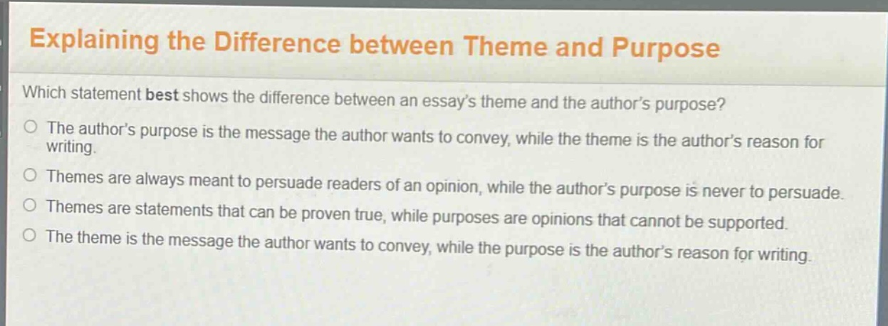 explaining the difference between theme and purpose\nwhich statement best shows the difference between an essay’s theme and the author’s purpose?\nthe author’s purpose is the message the author wants to convey, while the theme is the author’s reason for writing.\nthemes are always meant to persuade readers of an opinion, while the author’s purpose is never to persuade.\nthemes are statements that can be proven true, while purposes are opinions that cannot be supported.\nthe theme is the message the author wants to convey, while the purpose is the author’s reason for writing.