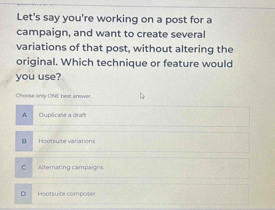lets say youre working on a post for a campaign, and want to create several variations of that post, without altering the original. which technique or feature would you use?\nchoose only one best answer.\na duplicate a draft\nb hootsuite variations\nc alternating campaigns\nd hootsuite composer