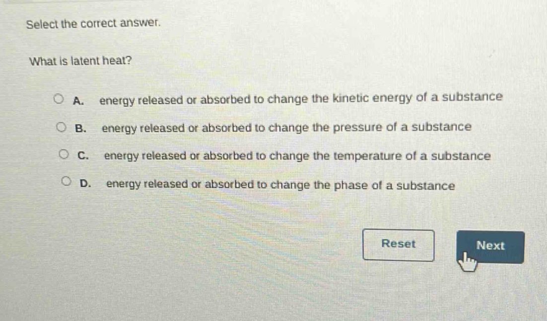 select the correct answer.\nwhat is latent heat?\na. energy released or absorbed to change the kinetic energy of a substance\nb. energy released or absorbed to change the pressure of a substance\nc. energy released or absorbed to change the temperature of a substance\nd. energy released or absorbed to change the phase of a substance