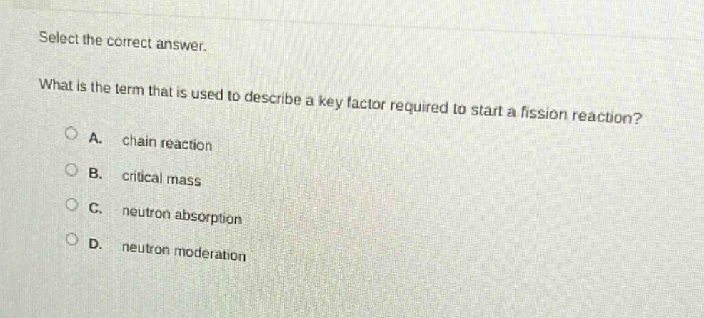 select the correct answer.\nwhat is the term that is used to describe a key factor required to start a fission reaction?\na. chain reaction\nb. critical mass\nc. neutron absorption\nd. neutron moderation