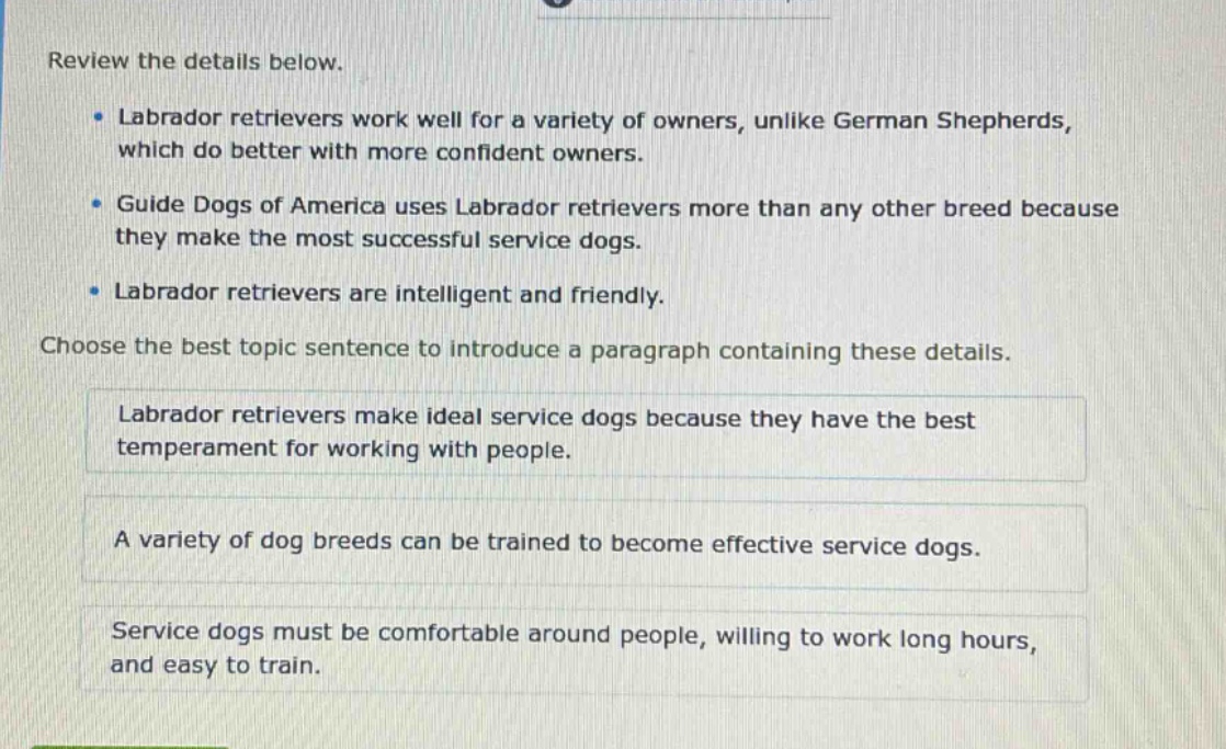 review the details below.\n- labrador retrievers work well for a variety of owners, unlike german shepherds, which do better with more confident owners.\n- guide dogs of america uses labrador retrievers more than any other breed because they make the most successful service dogs.\n- labrador retrievers are intelligent and friendly.\nchoose the best topic sentence to introduce a paragraph containing these details.\nlabrador retrievers make ideal service dogs because they have the best temperament for working with people.\na variety of dog breeds can be trained to become effective service dogs.\nservice dogs must be comfortable around people, willing to work long hours, and easy to train.
