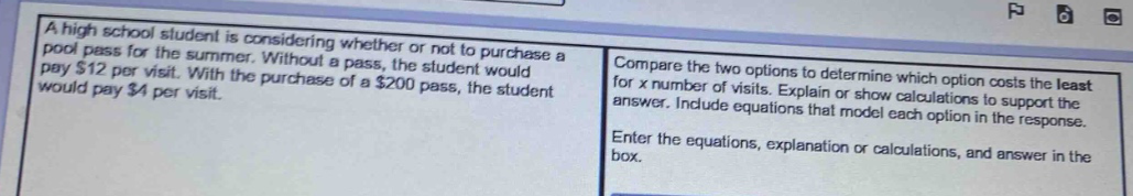 a high school student is considering whether or not to purchase a pool pass for the summer. without a pass, the student would pay $12 per visit. with the purchase of a $200 pass, the student would pay $4 per visit. compare the two options to determine which option costs the least for x number of visits. explain or show calculations to support the answer. include equations that model each option in the response. enter the equations, explanation or calculations, and answer in the box.