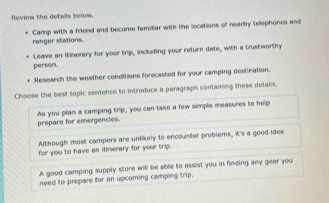 review the details below.\n- camp with a friend and become familiar with the locations of nearby telephones and ranger stations.\n- leave an itinerary for your trip, including your return date, with a trustworthy person.\n- research the weather conditions forecasted for your camping destination.\nchoose the best topic sentence to introduce a paragraph containing these details.\nas you plan a camping trip, you can take a few simple measures to help prepare for emergencies.\nalthough most campers are unlikely to encounter problems, its a good idea for you to have an itinerary for your trip.\na good camping supply store will be able to assist you in finding any gear you need to prepare for an upcoming camping trip.