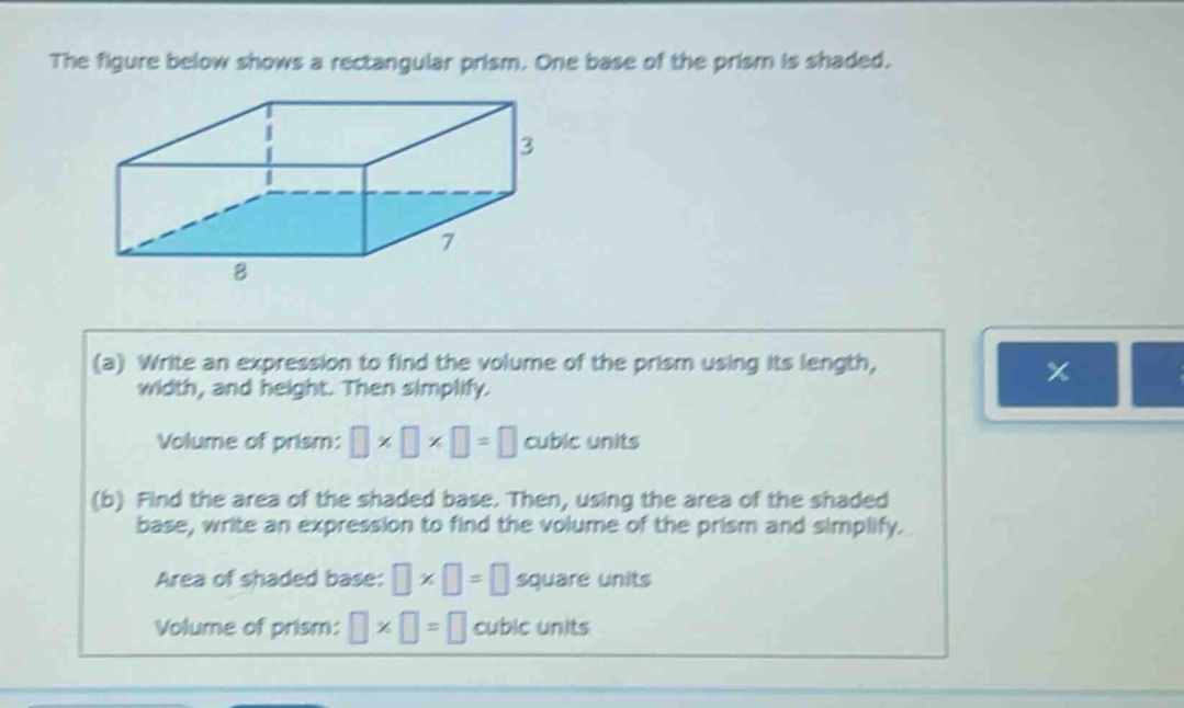 the figure below shows a rectangular prism. one base of the prism is shaded.\n(a) write an expression to find the volume of the prism using its length, width, and height. then simplify.\nvolume of prism: × × = cubic units\n(b) find the area of the shaded base. then, using the area of the shaded base, write an expression to find the volume of the prism and simplify.\narea of shaded base: × = square units\nvolume of prism: × = cubic units