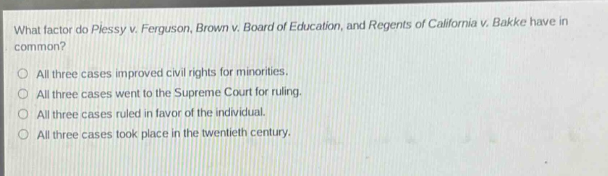 what factor do plessy v. ferguson, brown v. board of education, and regents of california v. bakke have in common?\n○ all three cases improved civil rights for minorities.\n○ all three cases went to the supreme court for ruling.\n○ all three cases ruled in favor of the individual.\n○ all three cases took place in the twentieth century.