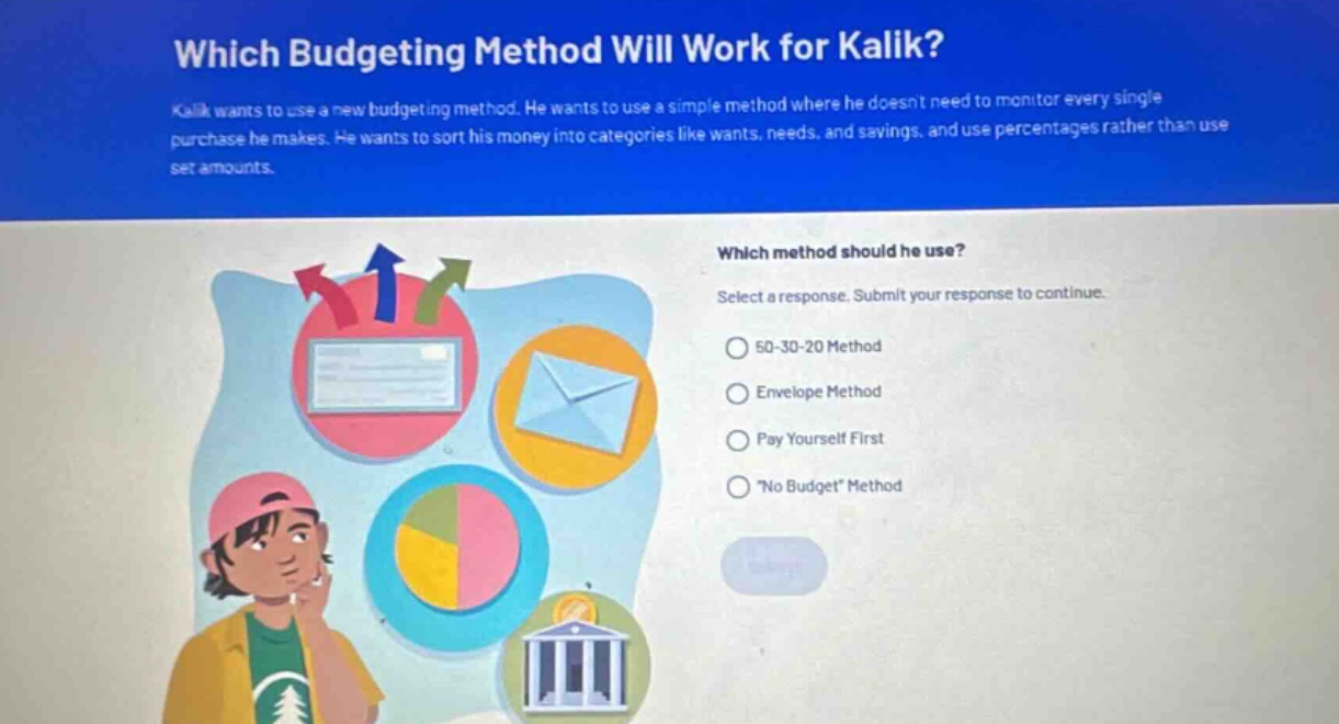 which budgeting method will work for kalik?\nkalik wants to use a new budgeting method. he wants to use a simple method where he doesnt need to monitor every single purchase he makes. he wants to sort his money into categories like wants, needs, and savings, and use percentages rather than use set amounts.\nwhich method should he use?\nselect a response. submit your response to continue.\n50 - 30 - 20 method\nenvelope method\npay yourself first\n\no budget\ method