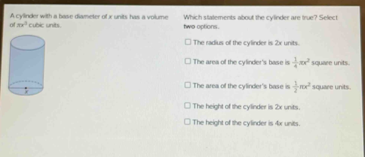 a cylinder with a base diameter of x units has a volume of $pi x^{3}$ cubic units. which statements about the cylinder are true? select two options. the radius of the cylinder is 2x units. the area of the cylinders base is $\frac{1}{4}pi x^{2}$ square units. the area of the cylinders base is $\frac{1}{2}pi x^{2}$ square units. the height of the cylinder is 2x units. the height of the cylinder is 4x units.