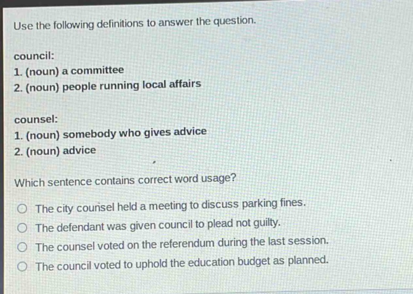 use the following definitions to answer the question.\ncouncil:\n1. (noun) a committee\n2. (noun) people running local affairs\n\ncounsel:\n1. (noun) somebody who gives advice\n2. (noun) advice\n\nwhich sentence contains correct word usage?\no the city counsel held a meeting to discuss parking fines.\no the defendant was given council to plead not guilty.\no the counsel voted on the referendum during the last session.\no the council voted to uphold the education budget as planned.
