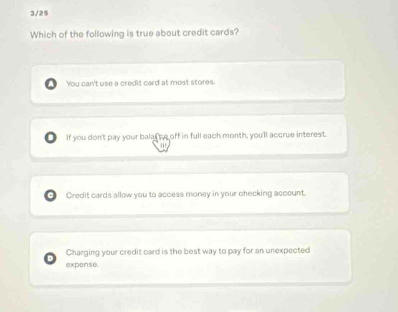 3/25\nwhich of the following is true about credit cards?\na you cant use a credit card at most stores.\nb if you dont pay your balance off in full each month, youll accrue interest.\nc credit cards allow you to access money in your checking account.\nd charging your credit card is the best way to pay for an unexpected expense.