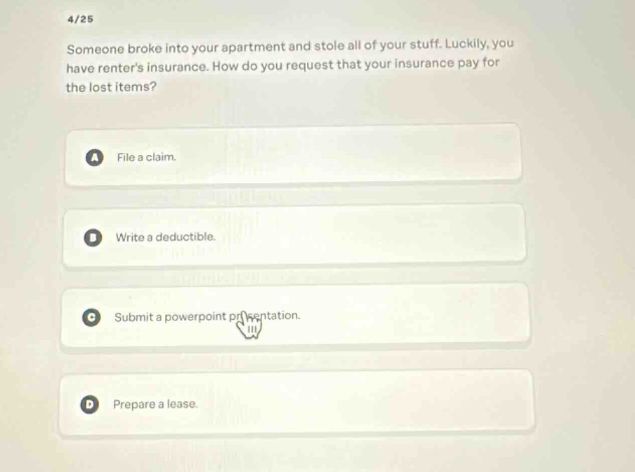 4/25\nsomeone broke into your apartment and stole all of your stuff. luckily, you have renters insurance. how do you request that your insurance pay for the lost items?\na file a claim.\nb write a deductible.\nc submit a powerpoint presentation.\nd prepare a lease.