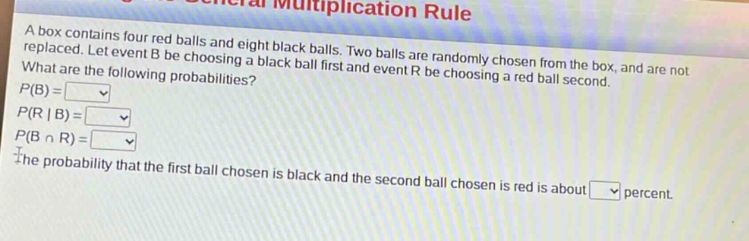 a box contains four red balls and eight black balls. two balls are randomly chosen from the box, and are not replaced. let event b be choosing a black ball first and event r be choosing a red ball second. what are the following probabilities? p(b)= p(r|b)= p(b ∩ r)= the probability that the first ball chosen is black and the second ball chosen is red is about percent.