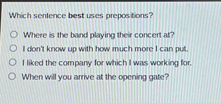 which sentence best uses prepositions?\nwhere is the band playing their concert at?\ni dont know up with how much more i can put.\ni liked the company for which i was working for.\nwhen will you arrive at the opening gate?