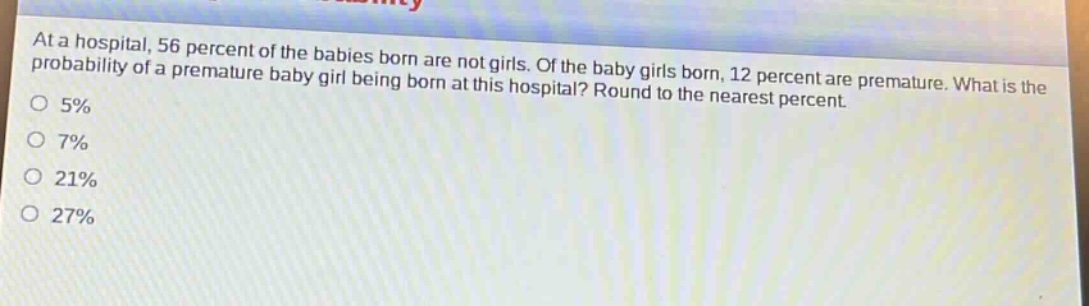 at a hospital, 56 percent of the babies born are not girls. of the baby girls born, 12 percent are premature. what is the probability of a premature baby girl being born at this hospital? round to the nearest percent.\no 5%\no 7%\no 21%\no 27%