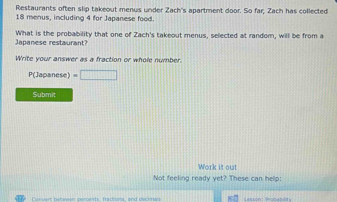 restaurants often slip takeout menus under zachs apartment door. so far, zach has collected 18 menus, including 4 for japanese food. what is the probability that one of zachs takeout menus, selected at random, will be from a japanese restaurant? write your answer as a fraction or whole number. p(japanese) =