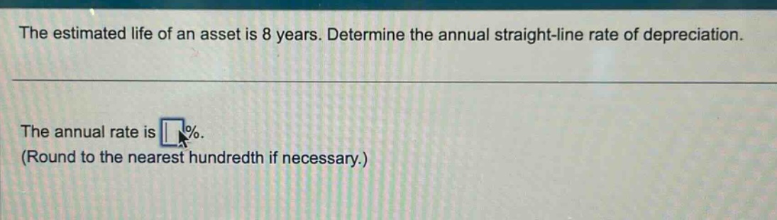 the estimated life of an asset is 8 years. determine the annual straight - line rate of depreciation.\nthe annual rate is \n(round to the nearest hundredth if necessary.)