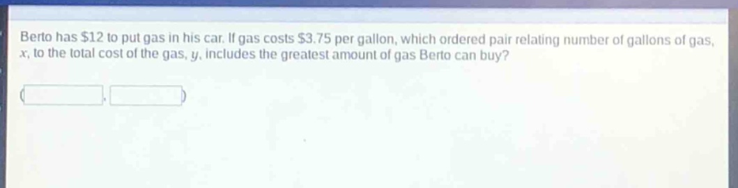 berto has $12 to put gas in his car. if gas costs $3.75 per gallon, which ordered pair relating number of gallons of gas, $x$, to the total cost of the gas, $y$, includes the greatest amount of gas berto can buy?