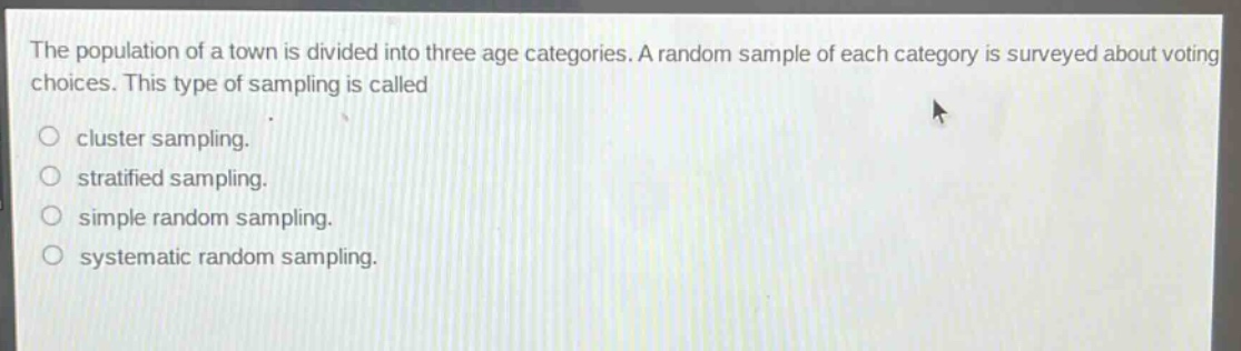 the population of a town is divided into three age categories. a random sample of each category is surveyed about voting choices. this type of sampling is called\ncluster sampling.\nstratified sampling.\nsimple random sampling.\nsystematic random sampling.