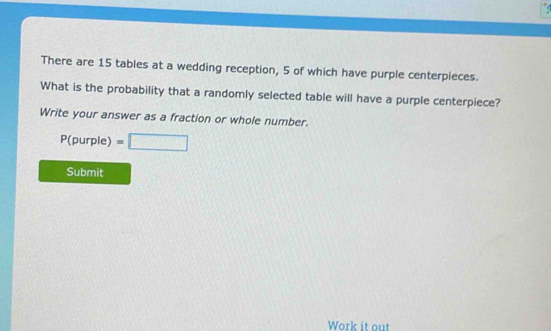there are 15 tables at a wedding reception, 5 of which have purple centerpieces. what is the probability that a randomly selected table will have a purple centerpiece? write your answer as a fraction or whole number. p(purple) =