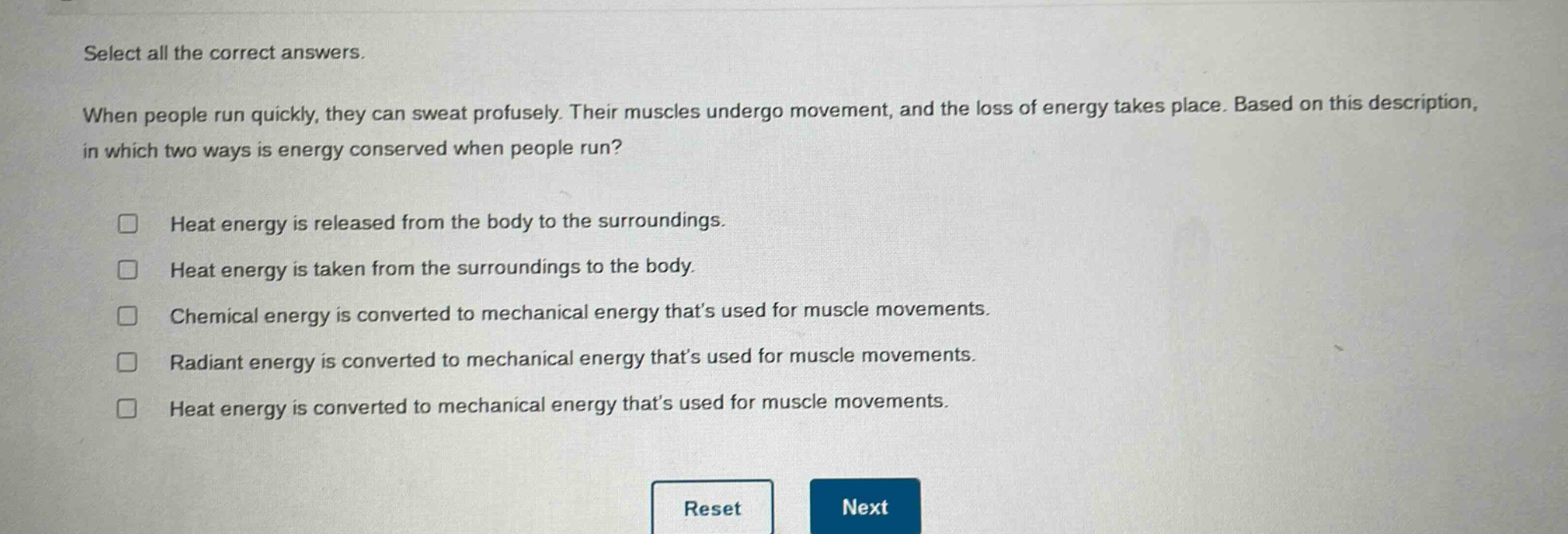 select all the correct answers. when people run quickly, they can sweat profusely. their muscles undergo movement, and the loss of energy takes place. based on this description, in which two ways is energy conserved when people run? heat energy is released from the body to the surroundings. heat energy is taken from the surroundings to the body. chemical energy is converted to mechanical energy that’s used for muscle movements. radiant energy is converted to mechanical energy that’s used for muscle movements. heat energy is converted to mechanical energy that’s used for muscle movements.