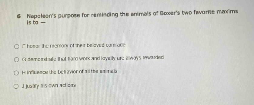 6 napoleons purpose for reminding the animals of boxers two favorite maxims is to —\n\nf honor the memory of their beloved comrade\n\ng demonstrate that hard work and loyalty are always rewarded\n\nh influence the behavior of all the animals\n\nj justify his own actions