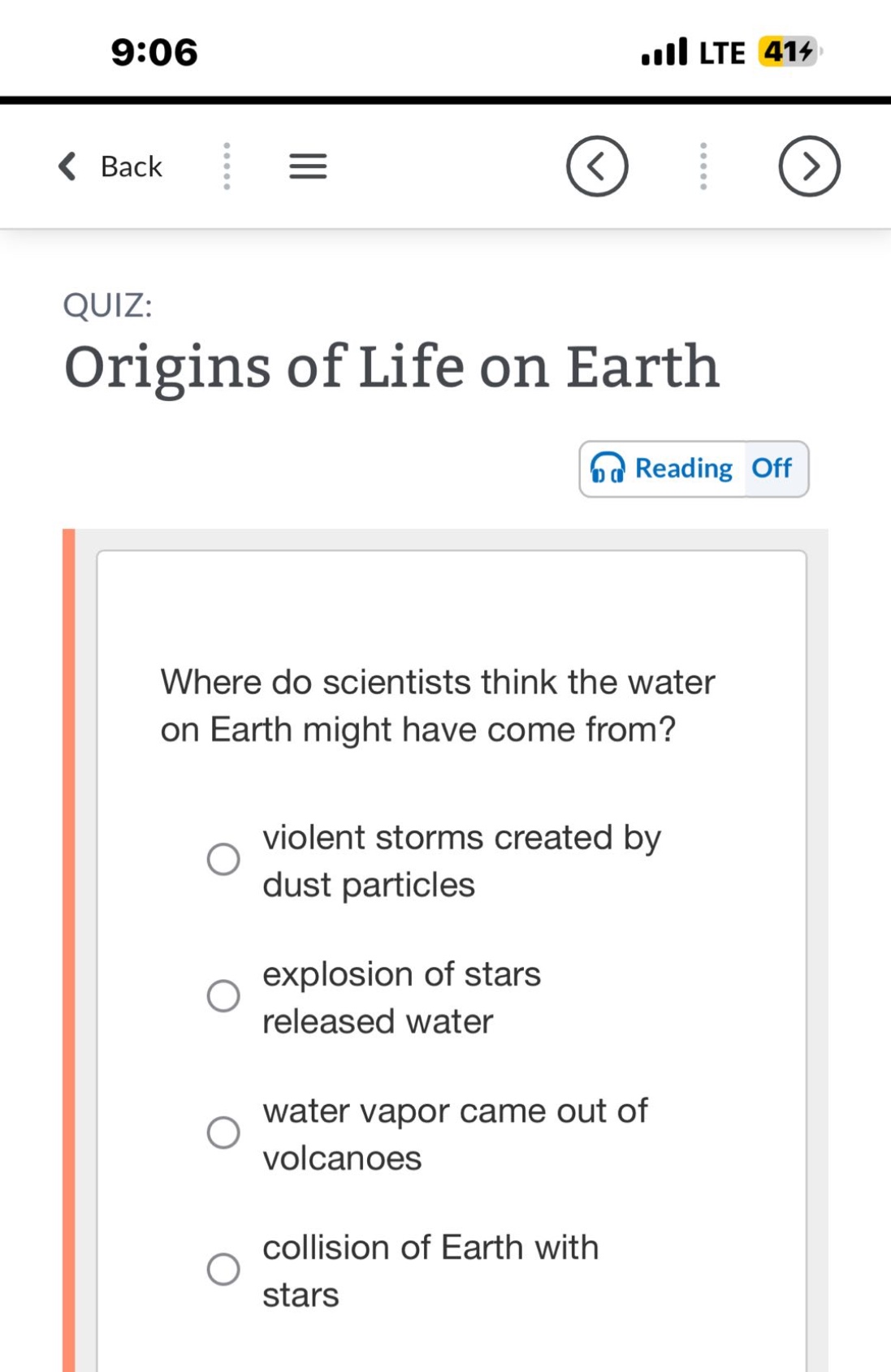 quiz: origins of life on earth\nwhere do scientists think the water on earth might have come from?\nviolent storms created by dust particles\nexplosion of stars released water\nwater vapor came out of volcanoes\ncollision of earth with stars