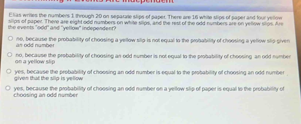 elias writes the numbers 1 through 20 on separate slips of paper. there are 16 white slips of paper and four yellow slips of paper. there are eight odd numbers on white slips, and the rest of the odd numbers are on yellow slips. are the events “odd” and “yellow” independent?\no no, because the probability of choosing a yellow slip is not equal to the probability of choosing a yellow slip given an odd number\no no, because the probability of choosing an odd number is not equal to the probability of choosing an odd number on a yellow slip\no yes, because the probability of choosing an odd number is equal to the probability of choosing an odd number given that the slip is yellow\no yes, because the probability of choosing an odd number on a yellow slip of paper is equal to the probability of choosing an odd number