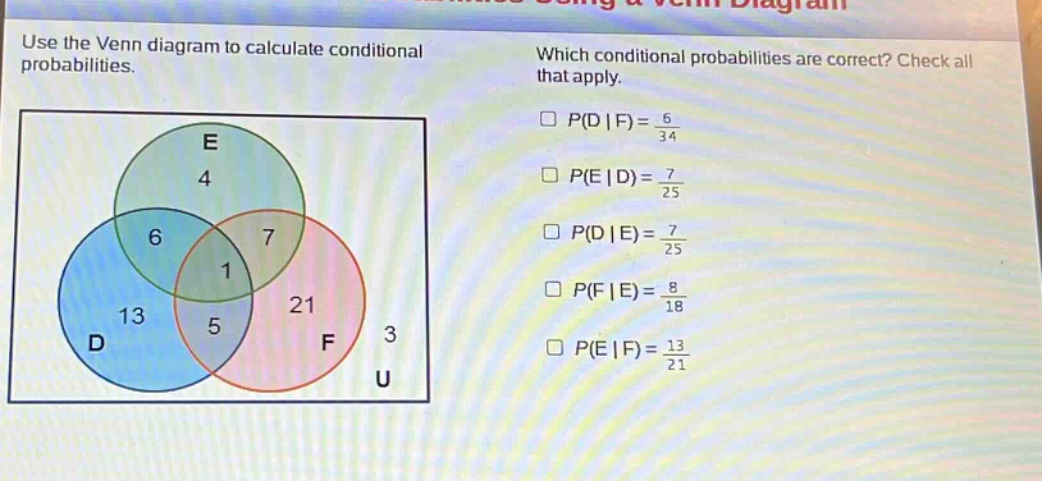 use the venn diagram to calculate conditional probabilities. which conditional probabilities are correct? check all that apply. $p(d|f)=\frac{6}{34}$ $p(e|d)=\frac{7}{25}$ $p(d|e)=\frac{7}{25}$ $p(f|e)=\frac{8}{18}$ $p(e|f)=\frac{13}{21}$