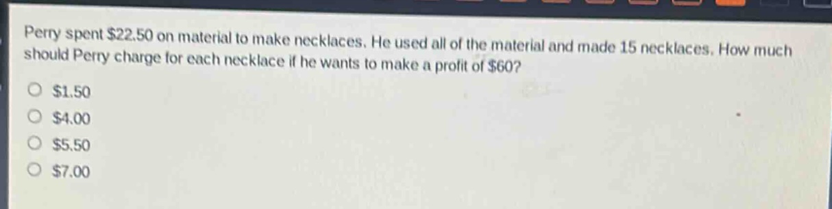 perry spent $22.50 on material to make necklaces. he used all of the material and made 15 necklaces. how much should perry charge for each necklace if he wants to make a profit of $60?\n$1.50\n$4.00\n$5.50\n$7.00