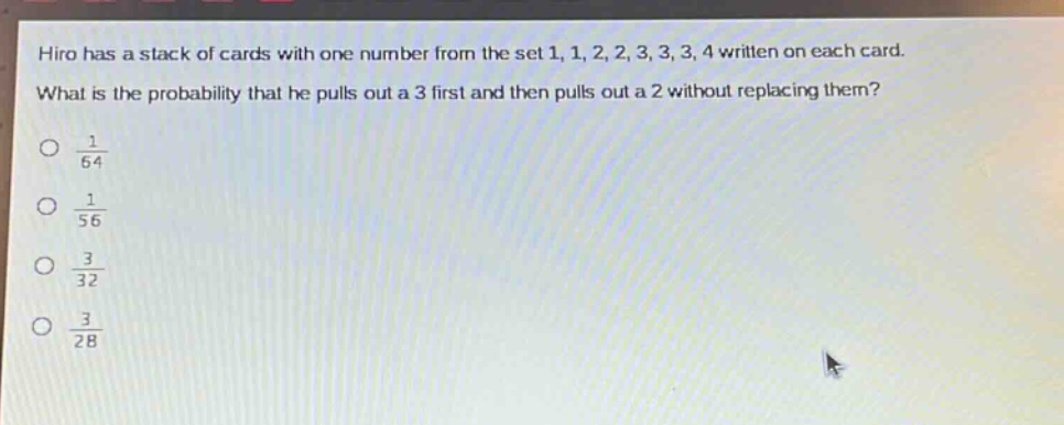hiro has a stack of cards with one number from the set 1, 1, 2, 2, 3, 3, 3, 4 written on each card. what is the probability that he pulls out a 3 first and then pulls out a 2 without replacing them?\n$\frac{1}{64}$\n$\frac{1}{56}$\n$\frac{3}{32}$\n$\frac{3}{28}$