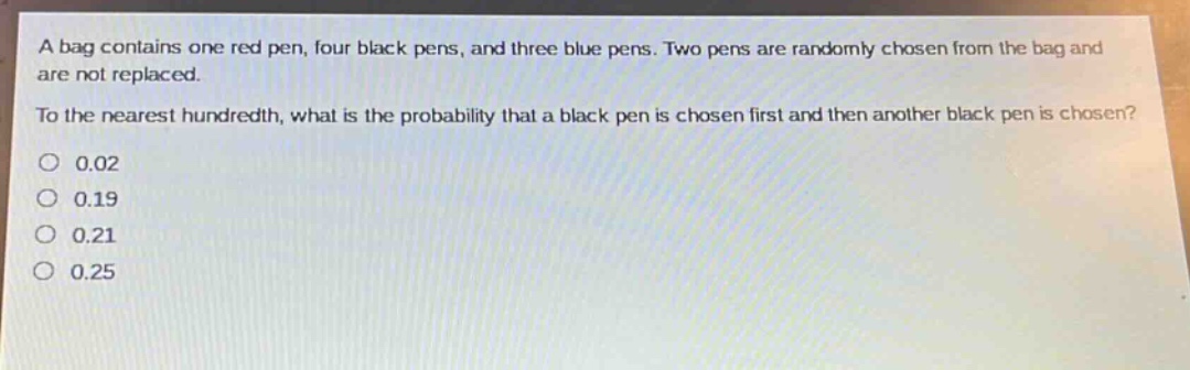 a bag contains one red pen, four black pens, and three blue pens. two pens are randomly chosen from the bag and are not replaced. to the nearest hundredth, what is the probability that a black pen is chosen first and then another black pen is chosen? 0.02 0.19 0.21 0.25