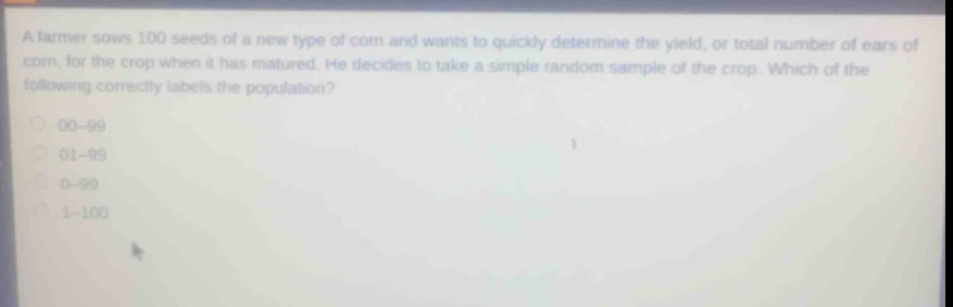 a farmer sows 100 seeds of a new type of corn and wants to quickly determine the yield, or total number of ears of corn, for the crop when it has matured. he decides to take a simple random sample of the crop. which of the following correctly labels the population?\n00 - 99\n01 - 99\n0 - 99\n1 - 100