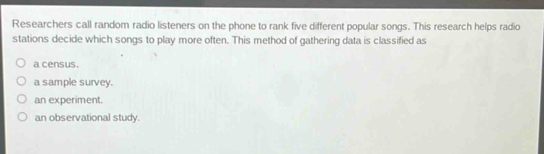 researchers call random radio listeners on the phone to rank five different popular songs. this research helps radio stations decide which songs to play more often. this method of gathering data is classified as\na census.\na sample survey.\nan experiment.\nan observational study.