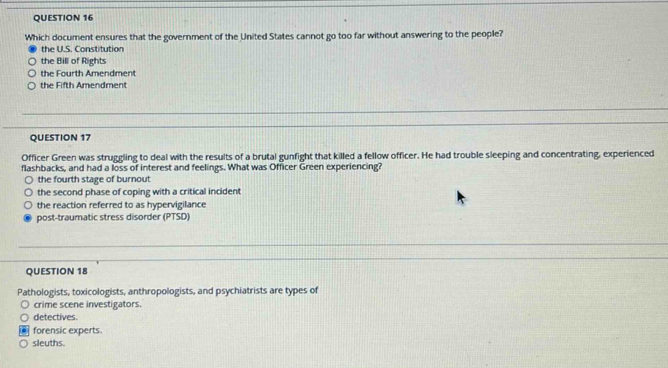 question 16\nwhich document ensures that the government of the united states cannot go too far without answering to the people?\nthe u.s. constitution\nthe bill of rights\nthe fourth amendment\nthe fifth amendment\n\nquestion 17\nofficer green was struggling to deal with the results of a brutal gunfight that killed a fellow officer. he had trouble sleeping and concentrating, experienced flashbacks, and had a loss of interest and feelings. what was officer green experiencing?\nthe fourth stage of burnout\nthe second phase of coping with a critical incident\nthe reaction referred to as hypervigilance\npost - traumatic stress disorder (ptsd)\n\nquestion 18\npathologists, toxicologists, anthropologists, and psychiatrists are types of\ncrime scene investigators.\ndetectives.\nforensic experts.\nsleuths.