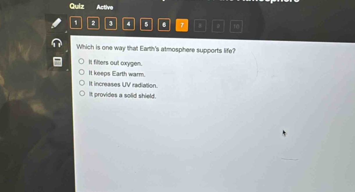 which is one way that earths atmosphere supports life?\nit filters out oxygen.\nit keeps earth warm.\nit increases uv radiation.\nit provides a solid shield.