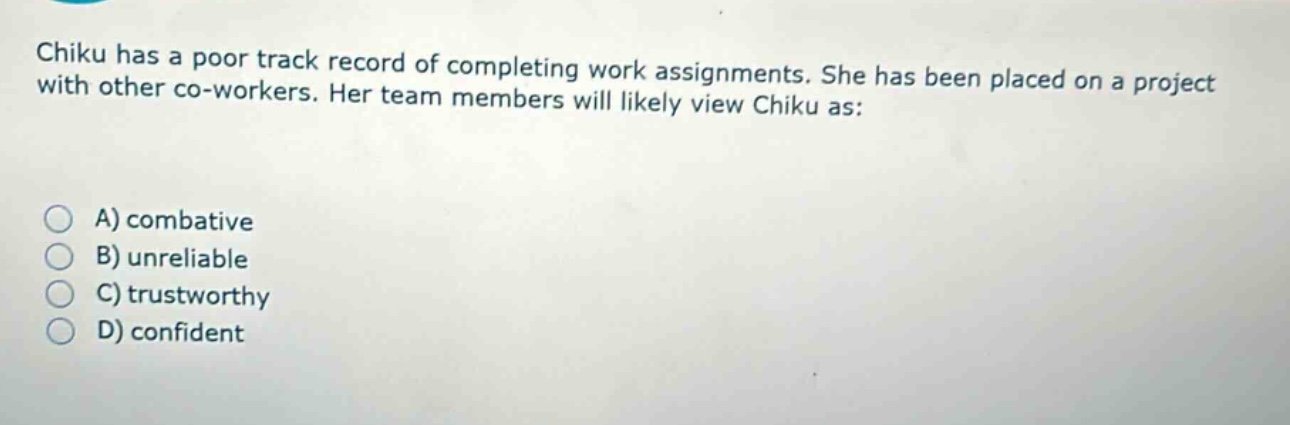 chiku has a poor track record of completing work assignments. she has been placed on a project with other co - workers. her team members will likely view chiku as:\na) combative\nb) unreliable\nc) trustworthy\nd) confident