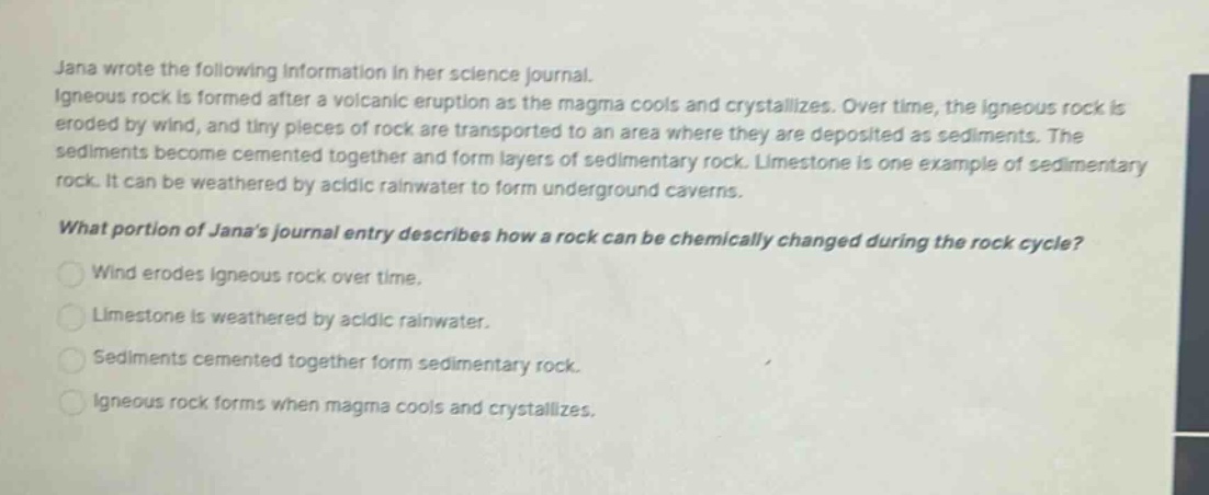 jana wrote the following information in her science journal. igneous rock is formed after a volcanic eruption as the magma cools and crystallizes. over time, the igneous rock is eroded by wind, and tiny pieces of rock are transported to an area where they are deposited as sediments. the sediments become cemented together and form layers of sedimentary rock. limestone is one example of sedimentary rock. it can be weathered by acidic rainwater to form underground caverns. what portion of janas journal entry describes how a rock can be chemically changed during the rock cycle? wind erodes igneous rock over time. limestone is weathered by acidic rainwater. sediments cemented together form sedimentary rock. igneous rock forms when magma cools and crystallizes.
