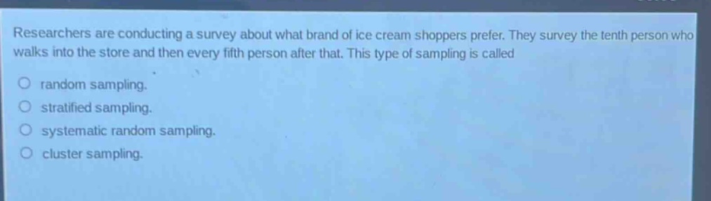 researchers are conducting a survey about what brand of ice - cream shoppers prefer. they survey the tenth person who walks into the store and then every fifth person after that. this type of sampling is called\nrandom sampling.\nstratified sampling.\nsystematic random sampling.\ncluster sampling.