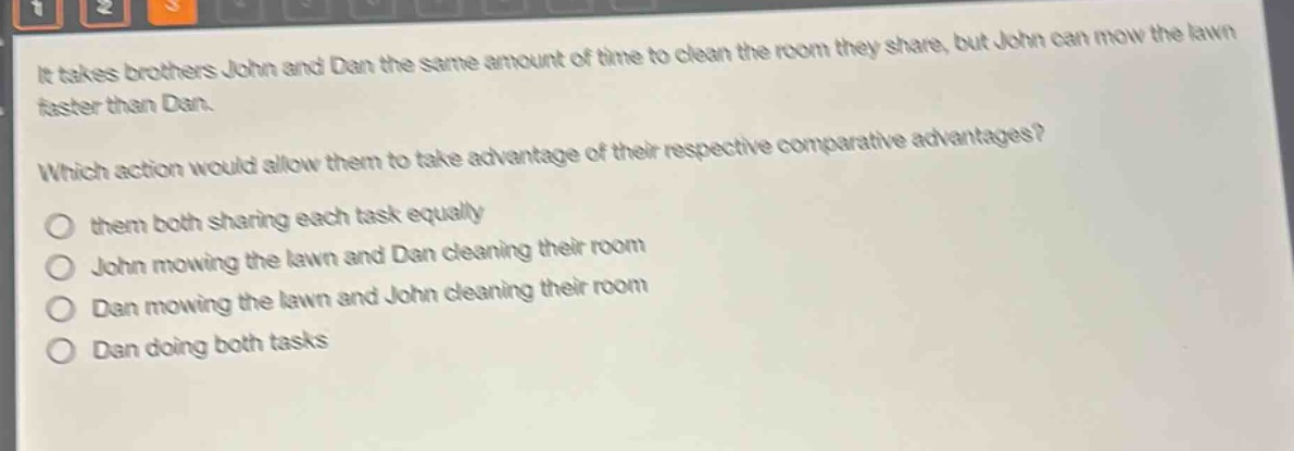 it takes brothers john and dan the same amount of time to clean the room they share, but john can mow the lawn faster than dan.\nwhich action would allow them to take advantage of their respective comparative advantages?\n○ them both sharing each task equally\n○ john mowing the lawn and dan cleaning their room\n○ dan mowing the lawn and john cleaning their room\n○ dan doing both tasks