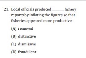21. local officials produced ______ fishery reports by inflating the figures so that fisheries appeared more productive.\n(a) removed\n(b) distinctive\n(c) dismissive\n(d) fraudulent