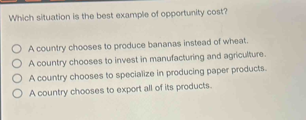 which situation is the best example of opportunity cost?\na country chooses to produce bananas instead of wheat.\na country chooses to invest in manufacturing and agriculture.\na country chooses to specialize in producing paper products.\na country chooses to export all of its products.