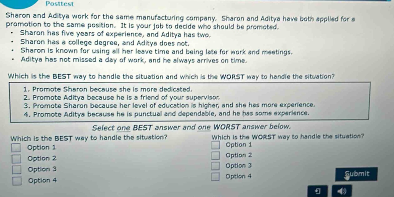 posttest\nsharon and aditya work for the same manufacturing company. sharon and aditya have both applied for a promotion to the same position. it is your job to decide who should be promoted.\n- sharon has five years of experience, and aditya has two.\n- sharon has a college degree, and aditya does not.\n- sharon is known for using all her leave time and being late for work and meetings.\n- aditya has not missed a day of work, and he always arrives on time.\nwhich is the best way to handle the situation and which is the worst way to handle the situation?\n1. promote sharon because she is more dedicated.\n2. promote aditya because he is a friend of your supervisor.\n3. promote sharon because her level of education is higher, and she has more experience.\n4. promote aditya because he is punctual and dependable, and he has some experience.\nselect one best answer and one worst answer below.\nwhich is the best way to handle the situation?\noption 1\noption 2\noption 3\noption 4\nwhich is the worst way to handle the situation?\noption 1\noption 2\noption 3\noption 4\nsubmit